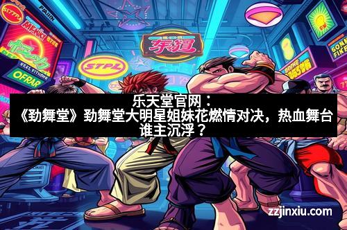 乐天堂官网：《劲舞堂》劲舞堂大明星姐妹花燃情对决，热血舞台谁主沉浮？