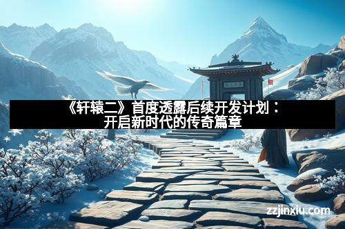《轩辕二》首度透露后续开发计划：开启新时代的传奇篇章